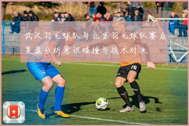 武汉羽毛球队与北京羽毛球队赛后复盘分析意识碰撞与战术对决