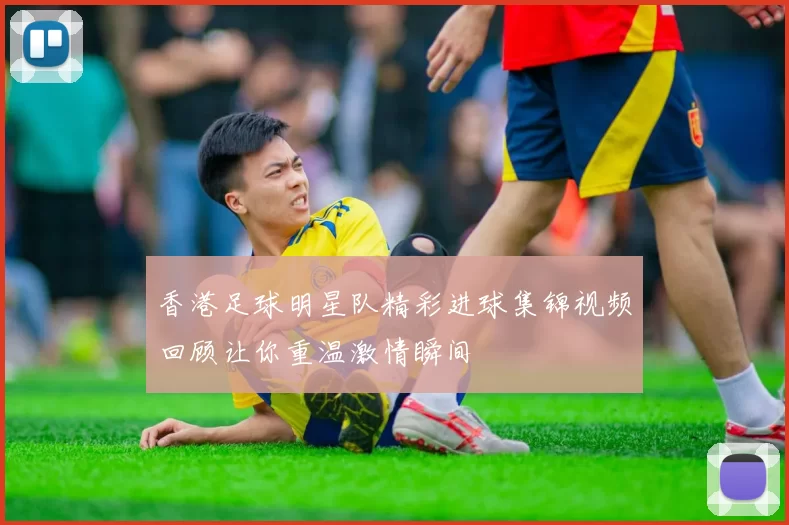 香港足球明星队精彩进球集锦视频回顾让你重温激情瞬间
