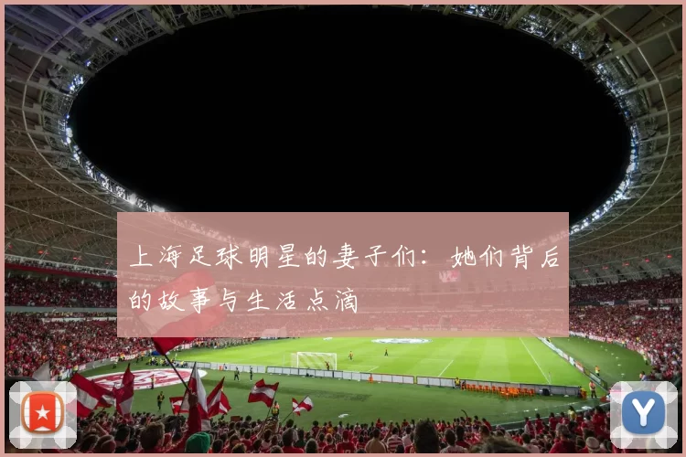 上海足球明星的妻子们：她们背后的故事与生活点滴