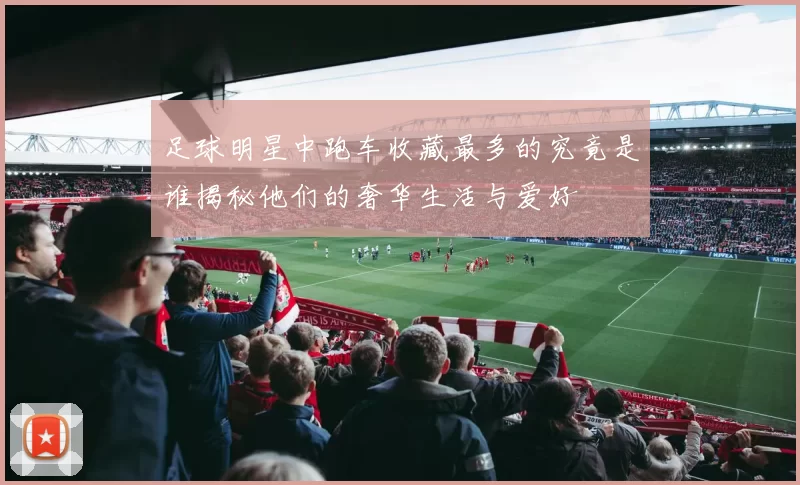 足球明星中跑车收藏最多的究竟是谁揭秘他们的奢华生活与爱好