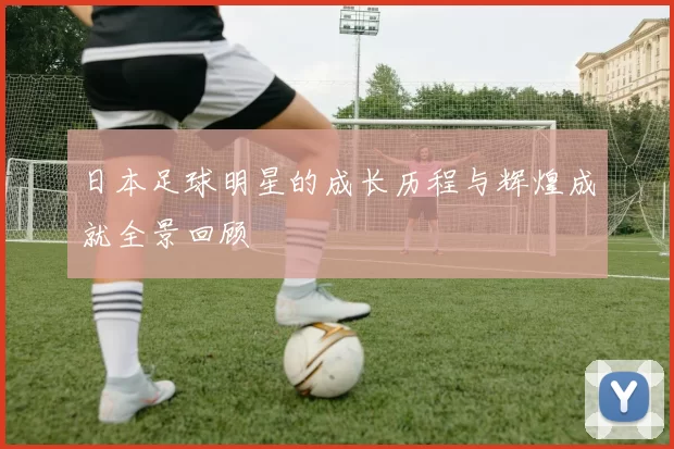日本足球明星的成长历程与辉煌成就全景回顾