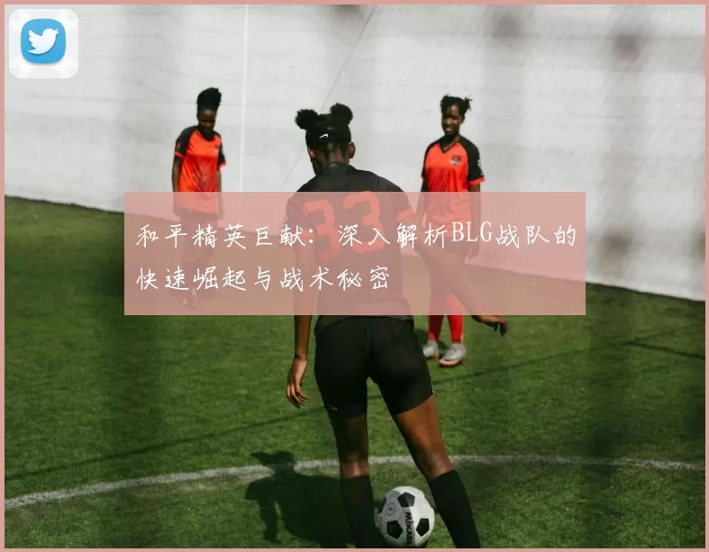 和平精英巨献：深入解析BLG战队的快速崛起与战术秘密