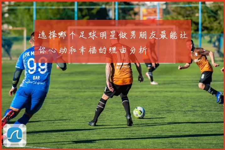 选择哪个足球明星做男朋友最能让你心动和幸福的理由分析