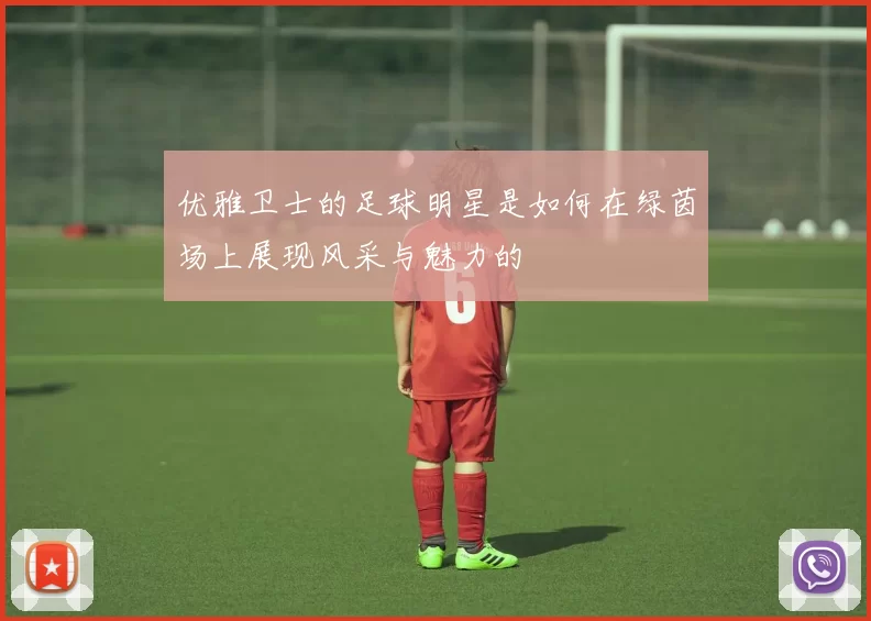 优雅卫士的足球明星是如何在绿茵场上展现风采与魅力的