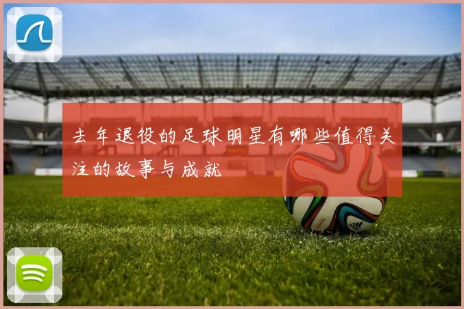 去年退役的足球明星有哪些值得关注的故事与成就