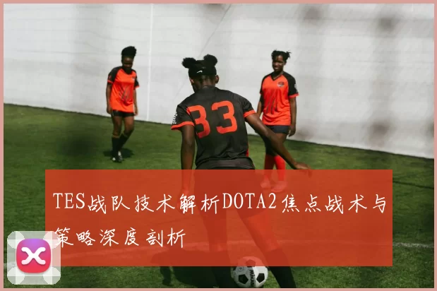 TES战队技术解析DOTA2焦点战术与策略深度剖析