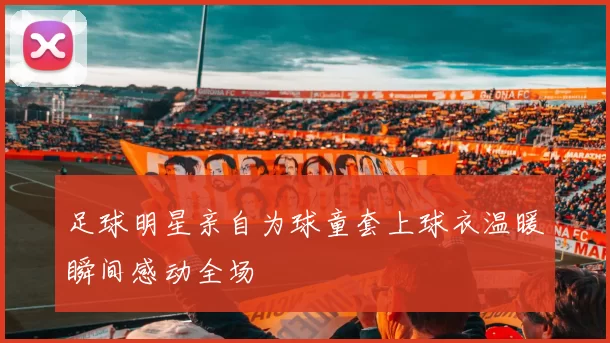 足球明星亲自为球童套上球衣温暖瞬间感动全场