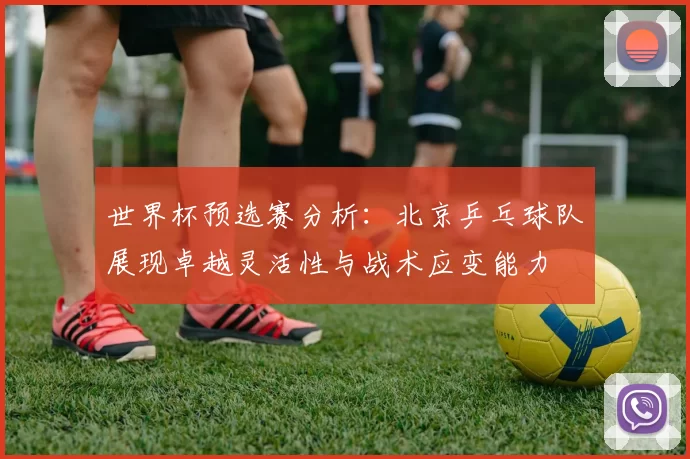 世界杯预选赛分析：北京乒乓球队展现卓越灵活性与战术应变能力