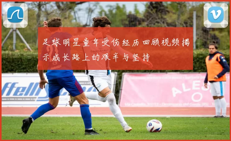 足球明星童年受伤经历回顾视频揭示成长路上的艰辛与坚持