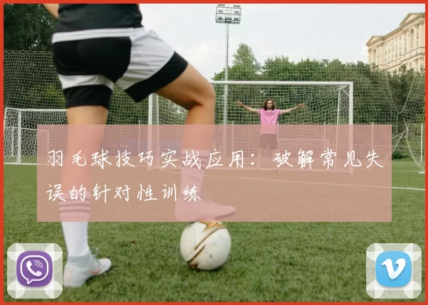 羽毛球技巧实战应用：破解常见失误的针对性训练