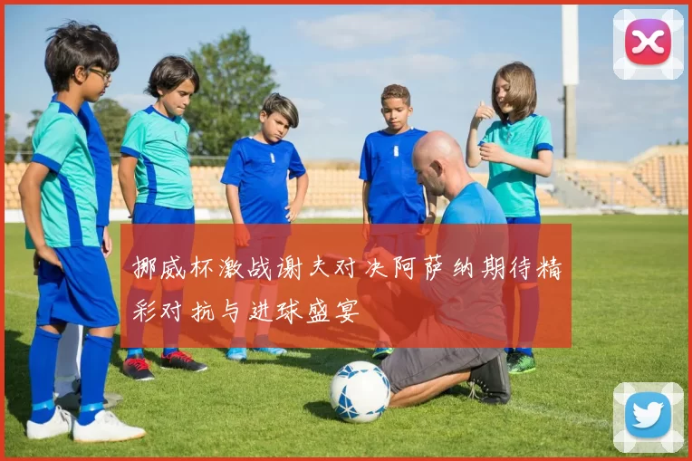 挪威杯激战谢夫对决阿萨纳期待精彩对抗与进球盛宴