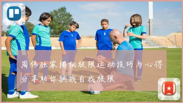 周伟独家揭秘极限运动技巧与心得分享助你挑战自我极限