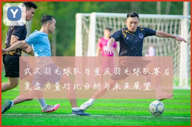 武汉羽毛球队与重庆羽毛球队赛后复盘力量对比分析与未来展望