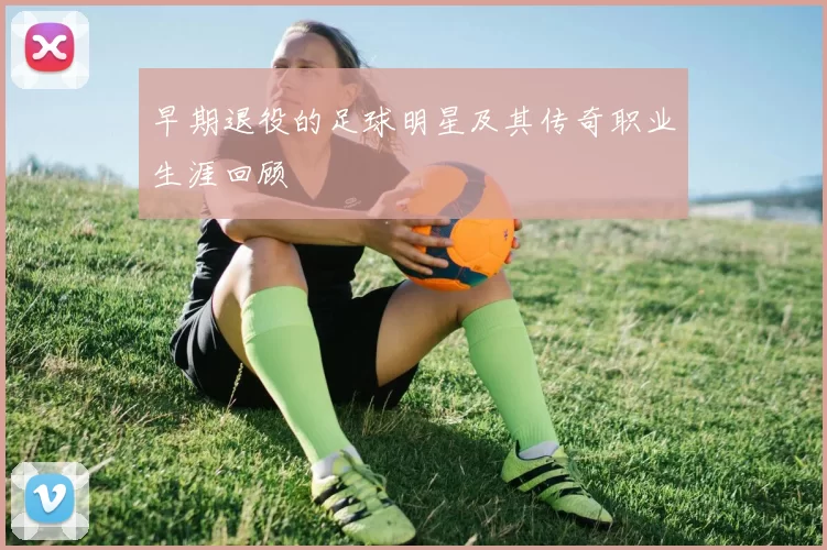 早期退役的足球明星及其传奇职业生涯回顾