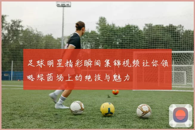 足球明星精彩瞬间集锦视频让你领略绿茵场上的绝技与魅力