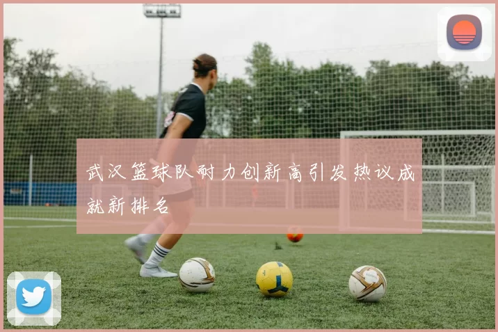 武汉篮球队耐力创新高引发热议成就新排名