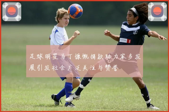 足球明星马丁慷慨捐款助力家乡发展引发社会广泛关注与赞誉