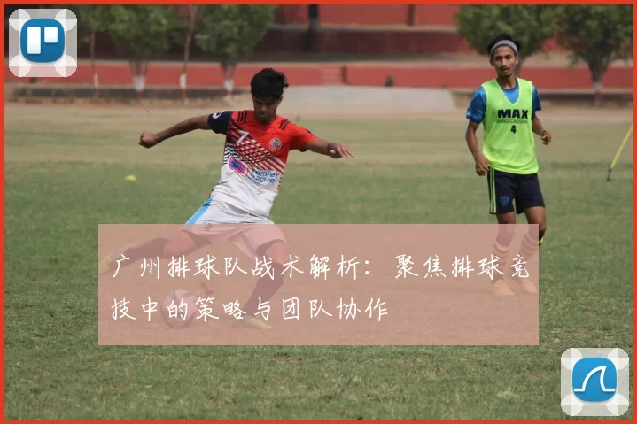 广州排球队战术解析：聚焦排球竞技中的策略与团队协作