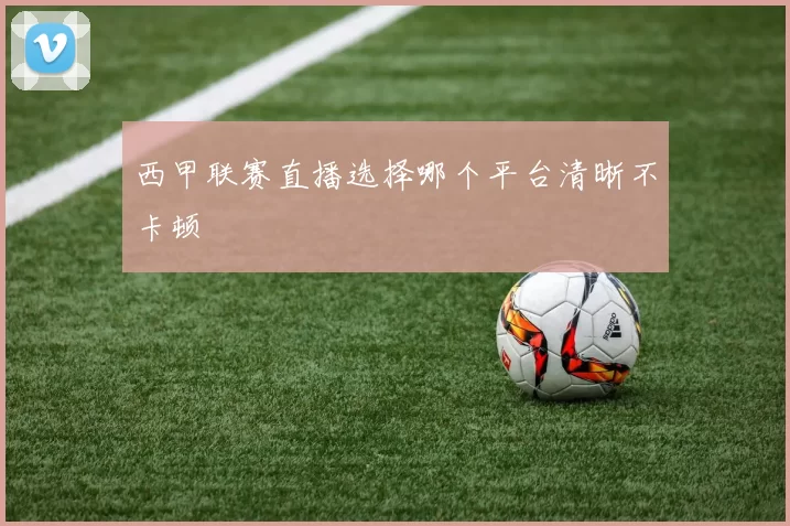 西甲联赛直播选择哪个平台清晰不卡顿