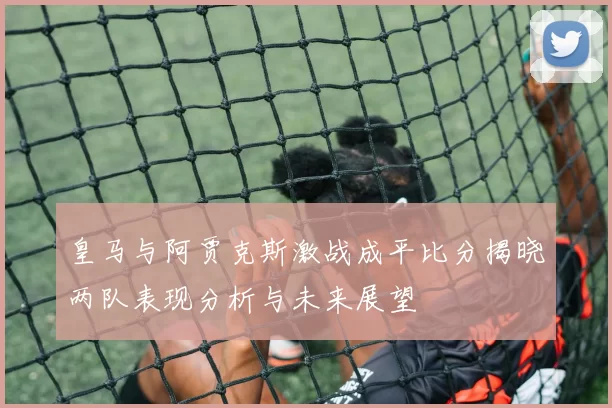 皇马与阿贾克斯激战成平比分揭晓两队表现分析与未来展望