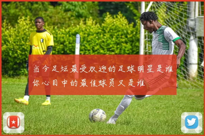当今足坛最受欢迎的足球明星是谁你心目中的最佳球员又是谁