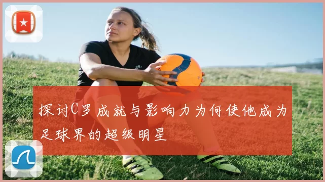 探讨C罗成就与影响力为何使他成为足球界的超级明星