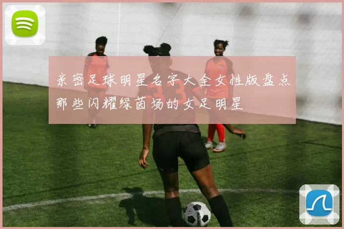 亲密足球明星名字大全女性版盘点那些闪耀绿茵场的女足明星