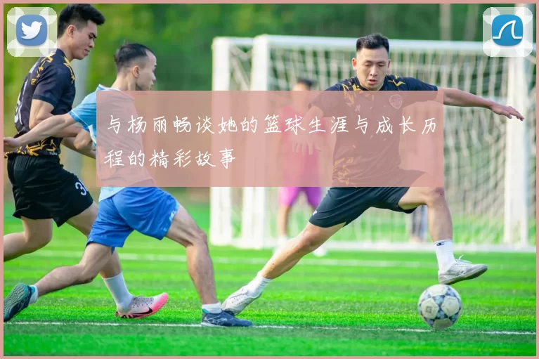 与杨丽畅谈她的篮球生涯与成长历程的精彩故事