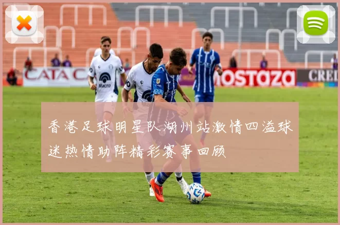 香港足球明星队湖州站激情四溢球迷热情助阵精彩赛事回顾
