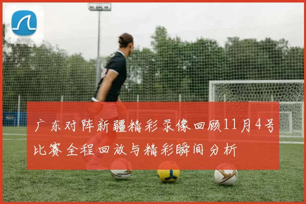 广东对阵新疆精彩录像回顾11月4号比赛全程回放与精彩瞬间分析