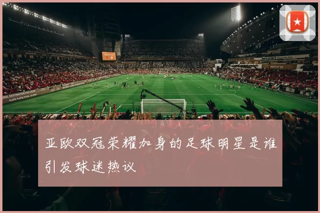 亚欧双冠荣耀加身的足球明星是谁引发球迷热议