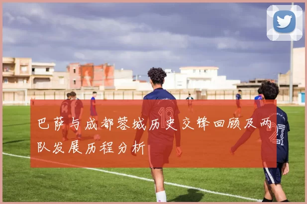 巴萨与成都蓉城历史交锋回顾及两队发展历程分析