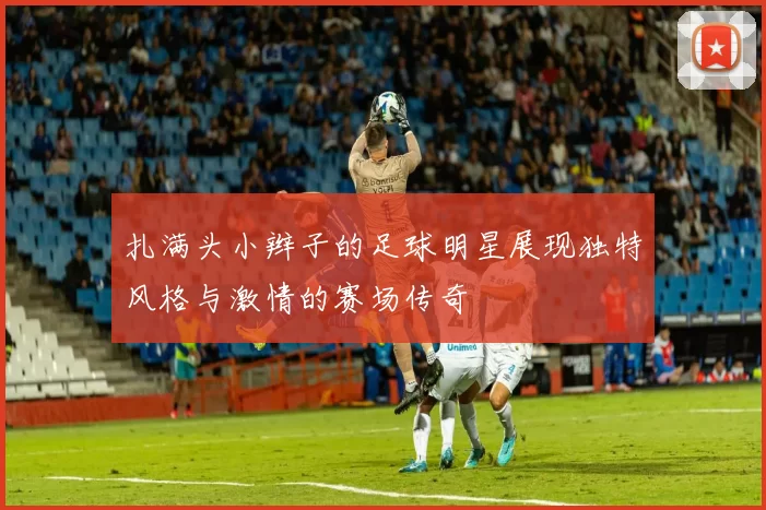 扎满头小辫子的足球明星展现独特风格与激情的赛场传奇