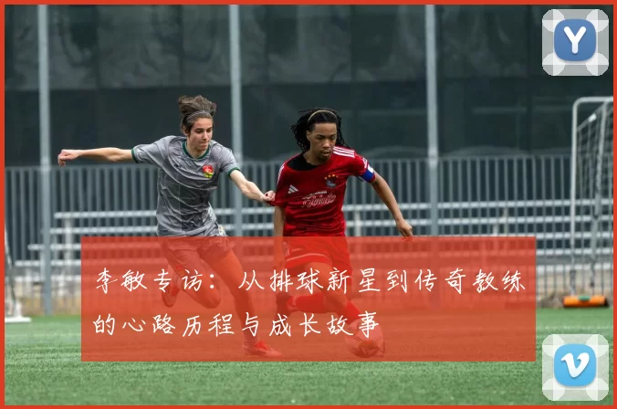 李敏专访：从排球新星到传奇教练的心路历程与成长故事