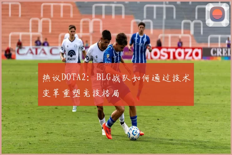 热议DOTA2：BLG战队如何通过技术变革重塑竞技格局