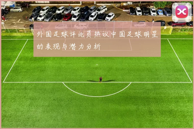 外国足球评论员热议中国足球明星的表现与潜力分析