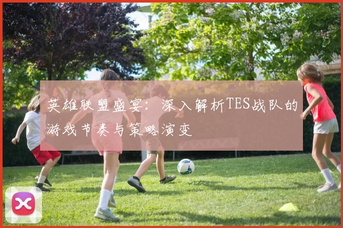 英雄联盟盛宴：深入解析TES战队的游戏节奏与策略演变