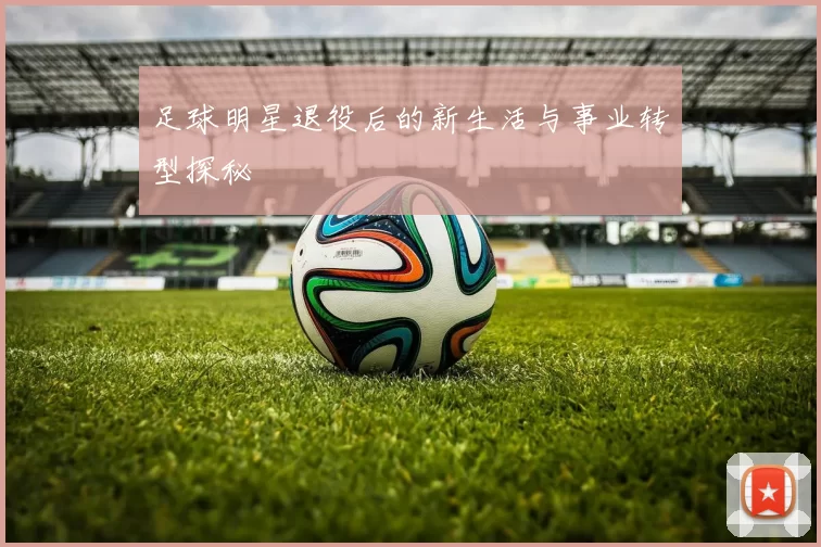 足球明星退役后的新生活与事业转型探秘