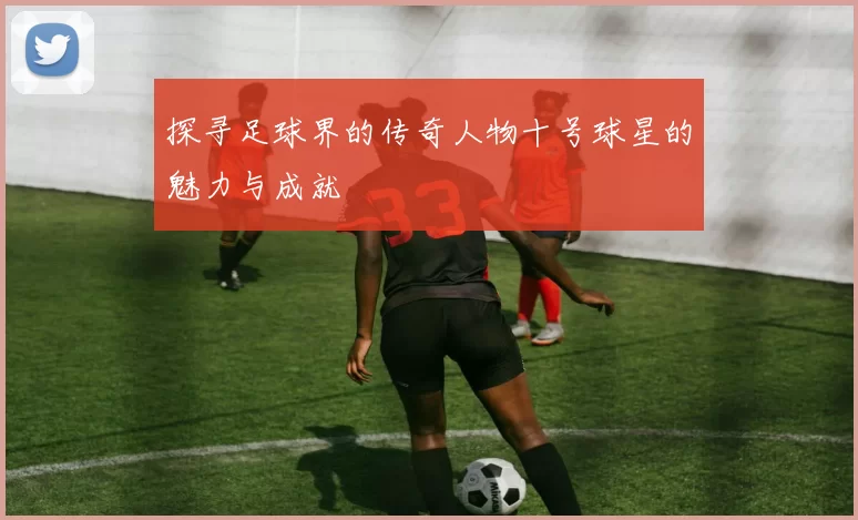 探寻足球界的传奇人物十号球星的魅力与成就