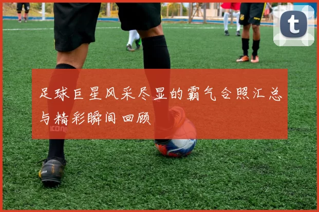 足球巨星风采尽显的霸气合照汇总与精彩瞬间回顾