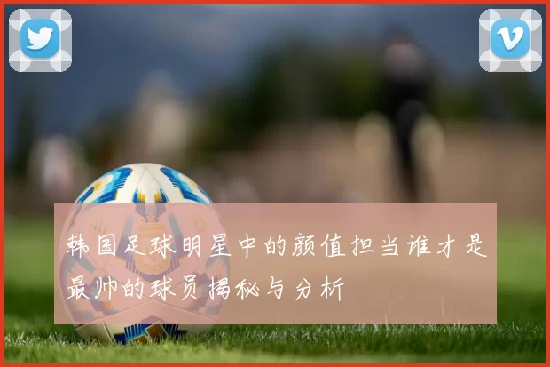 韩国足球明星中的颜值担当谁才是最帅的球员揭秘与分析