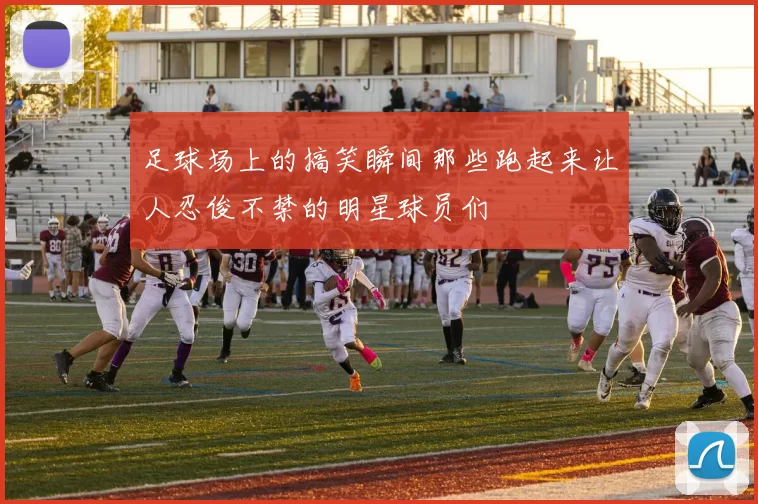 足球场上的搞笑瞬间那些跑起来让人忍俊不禁的明星球员们