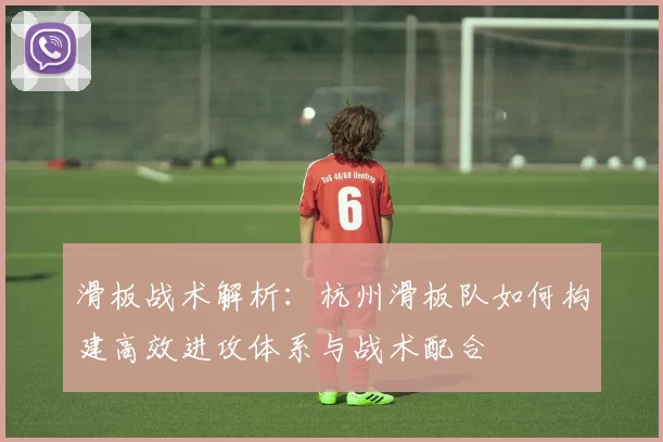滑板战术解析：杭州滑板队如何构建高效进攻体系与战术配合