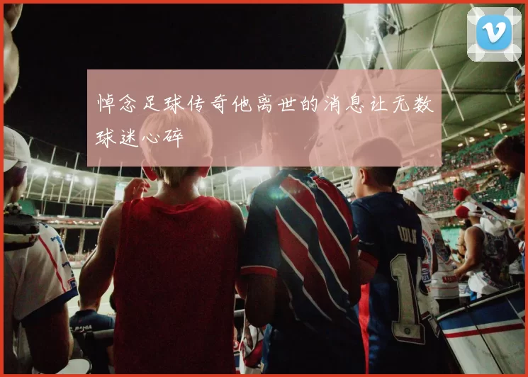 悼念足球传奇他离世的消息让无数球迷心碎