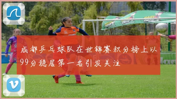 成都乒乓球队在世锦赛积分榜上以99分稳居第一名引发关注