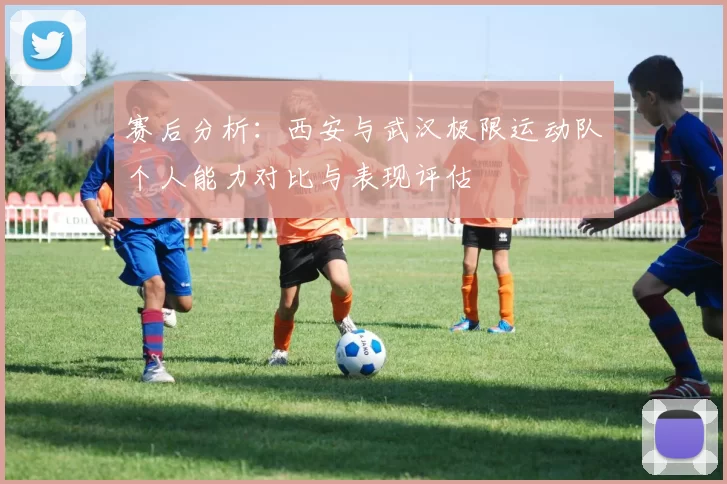 赛后分析：西安与武汉极限运动队个人能力对比与表现评估