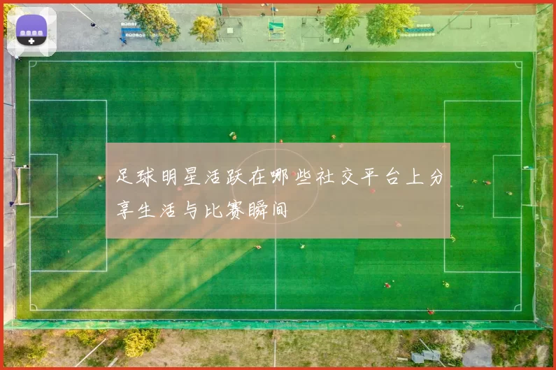 足球明星活跃在哪些社交平台上分享生活与比赛瞬间