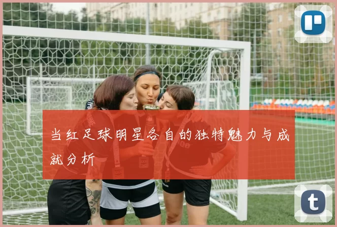 当红足球明星各自的独特魅力与成就分析
