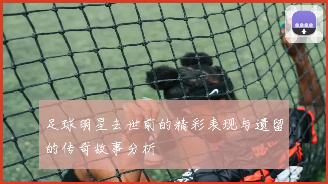 足球明星去世前的精彩表现与遗留的传奇故事分析