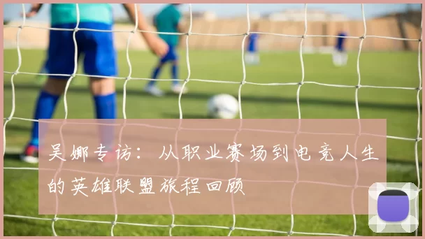 吴娜专访：从职业赛场到电竞人生的英雄联盟旅程回顾